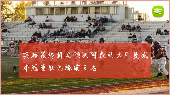 英超最终排名预测阿森纳力压曼城夺冠曼联无缘前五名