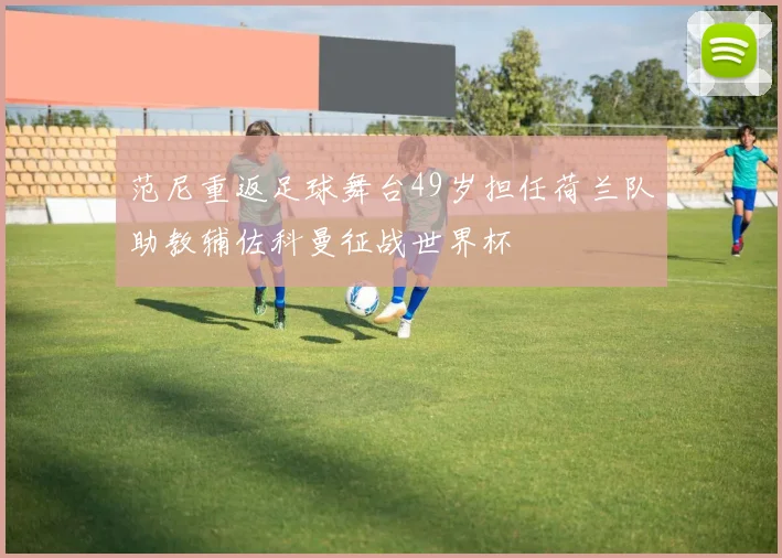 范尼重返足球舞台49岁担任荷兰队助教辅佐科曼征战世界杯