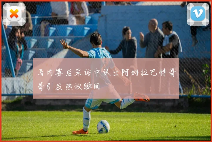 马内赛后采访中认出阿姆拉巴特哥哥引发热议瞬间