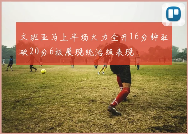 文班亚马上半场火力全开16分钟狂砍20分6板展现统治级表现