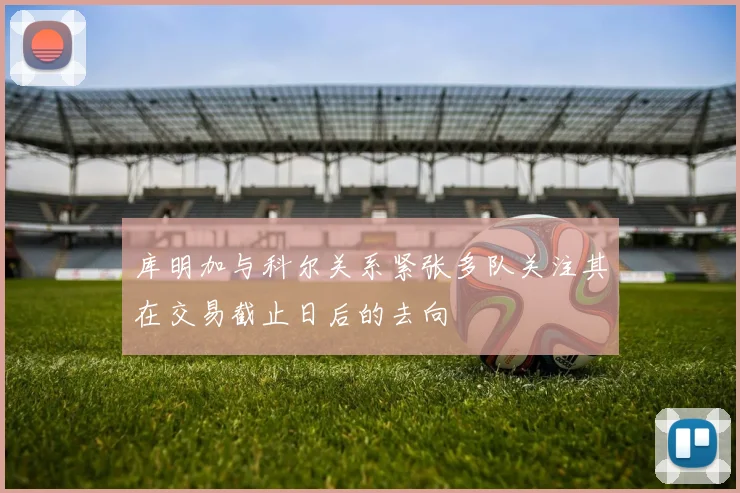 库明加与科尔关系紧张多队关注其在交易截止日后的去向