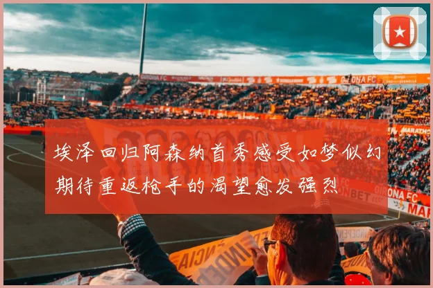 埃泽回归阿森纳首秀感受如梦似幻期待重返枪手的渴望愈发强烈