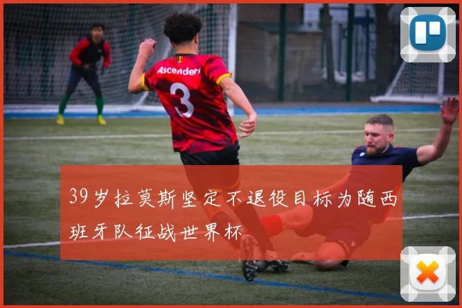 39岁拉莫斯坚定不退役目标为随西班牙队征战世界杯