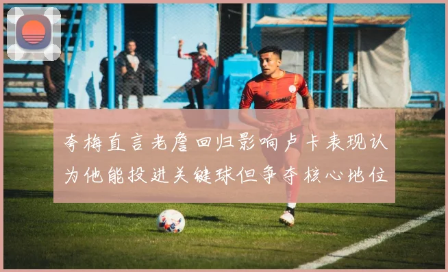 夸梅直言老詹回归影响卢卡表现认为他能投进关键球但争夺核心地位成阻碍