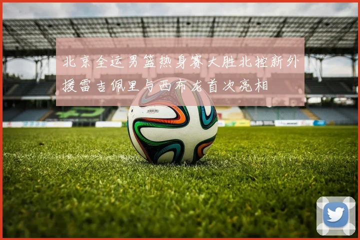 北京全运男篮热身赛大胜北控新外援雷吉佩里与西布龙首次亮相