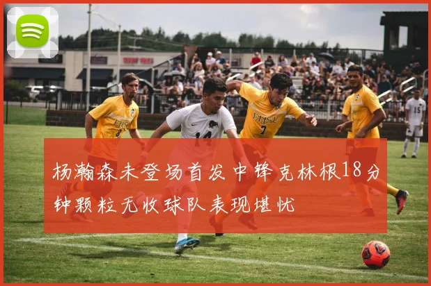 杨瀚森未登场首发中锋克林根18分钟颗粒无收球队表现堪忧