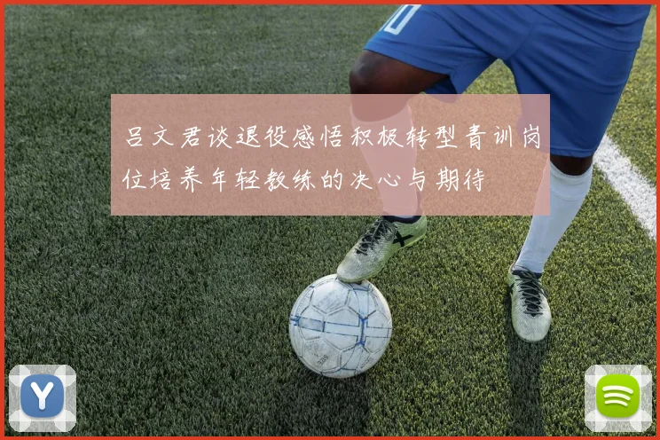 吕文君谈退役感悟积极转型青训岗位培养年轻教练的决心与期待