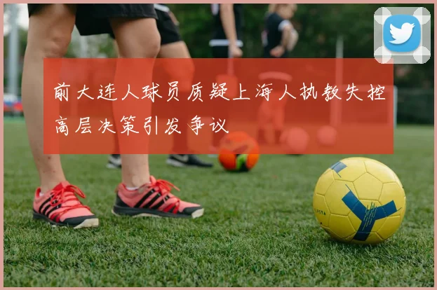 前大连人球员质疑上海人执教失控高层决策引发争议