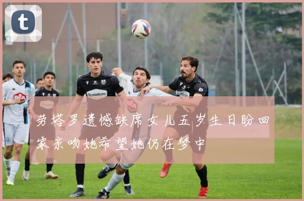 劳塔罗遗憾缺席女儿五岁生日盼回家亲吻她希望她仍在梦中
