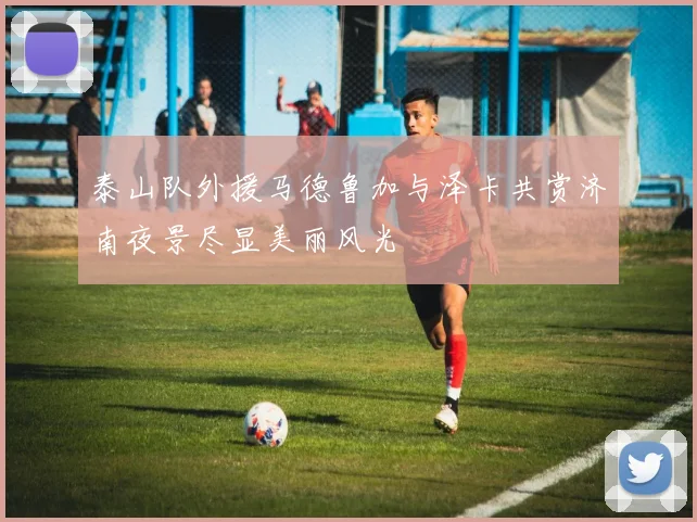泰山队外援马德鲁加与泽卡共赏济南夜景尽显美丽风光