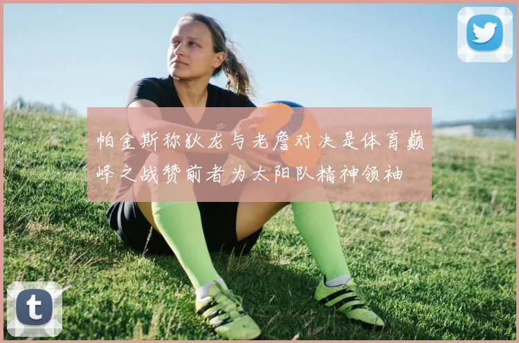 帕金斯称狄龙与老詹对决是体育巅峰之战赞前者为太阳队精神领袖