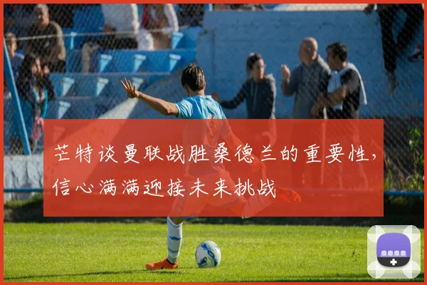 芒特谈曼联战胜桑德兰的重要性，信心满满迎接未来挑战