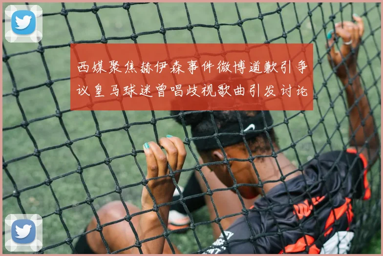 西媒聚焦赫伊森事件微博道歉引争议皇马球迷曾唱歧视歌曲引发讨论