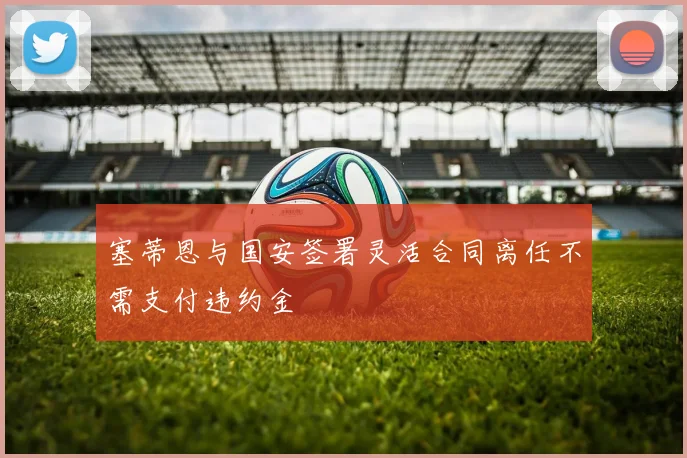 塞蒂恩与国安签署灵活合同离任不需支付违约金