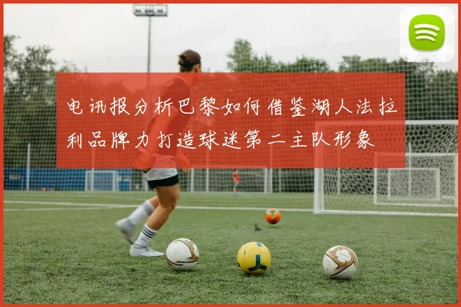 电讯报分析巴黎如何借鉴湖人法拉利品牌力打造球迷第二主队形象