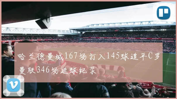 哈兰德曼城167场打入145球追平C罗曼联346场进球纪录