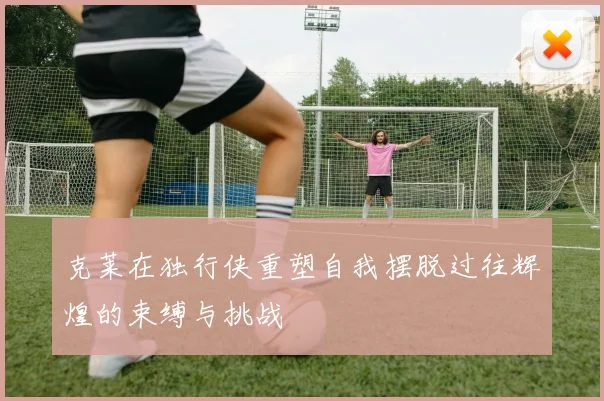 克莱在独行侠重塑自我摆脱过往辉煌的束缚与挑战