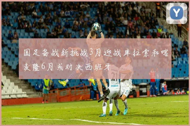 国足备战新挑战3月迎战库拉索和喀麦隆6月或对决西班牙