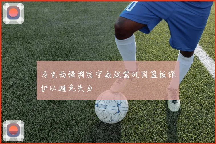马克西强调防守成效需巩固篮板保护以避免失分