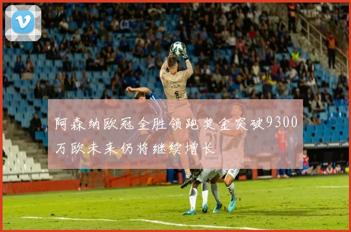 阿森纳欧冠全胜领跑奖金突破9300万欧未来仍将继续增长