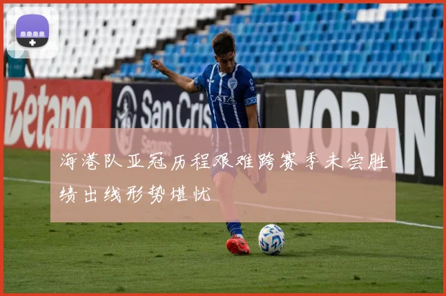海港队亚冠历程艰难跨赛季未尝胜绩出线形势堪忧