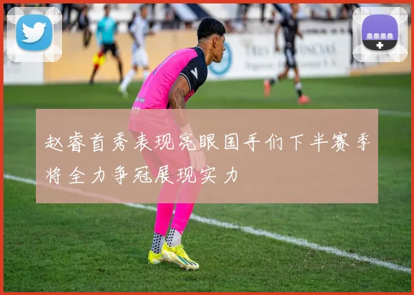 赵睿首秀表现亮眼国手们下半赛季将全力争冠展现实力