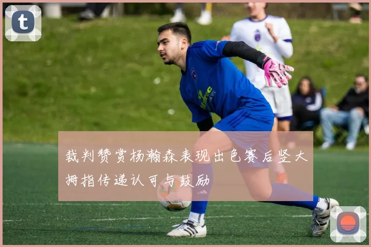 裁判赞赏杨瀚森表现出色赛后竖大拇指传递认可与鼓励