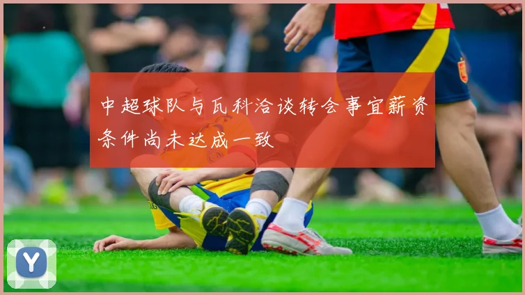 中超球队与瓦科洽谈转会事宜薪资条件尚未达成一致