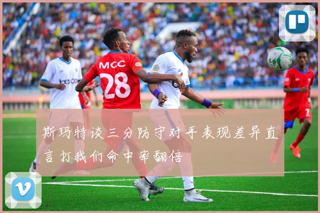 斯玛特谈三分防守对手表现差异直言打我们命中率翻倍