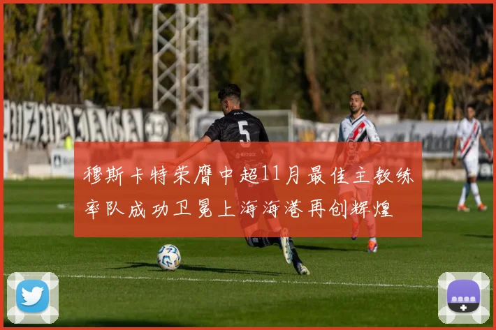 穆斯卡特荣膺中超11月最佳主教练率队成功卫冕上海海港再创辉煌