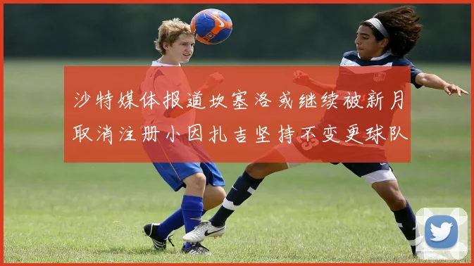 沙特媒体报道坎塞洛或继续被新月取消注册小因扎吉坚持不变更球队名单