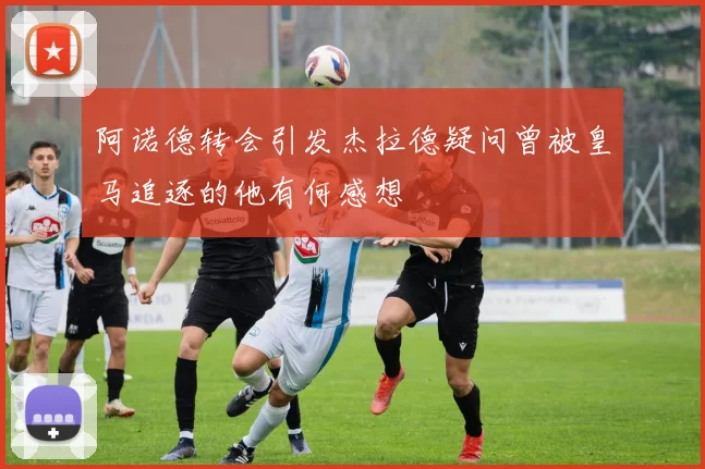 阿诺德转会引发杰拉德疑问曾被皇马追逐的他有何感想