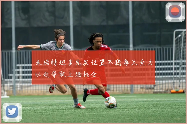 米诺特坦言先发位置不稳每天全力以赴争取上场机会