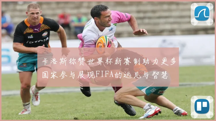 卡洛斯称赞世界杯新赛制助力更多国家参与展现FIFA的远见与智慧