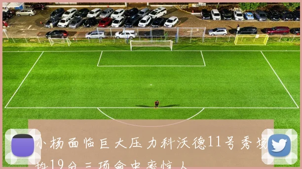 小杨面临巨大压力科沃德11号秀场均19分三项命中率惊人