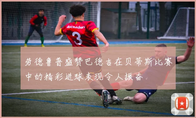劳德鲁普盛赞巴德吉在贝蒂斯比赛中的精彩进球表现令人振奋